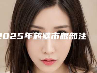 2025年鹤壁市眼部注射肉毒素医院口碑榜前十名优势占尽(鹤壁市眼部注射肉毒素整形医院)
